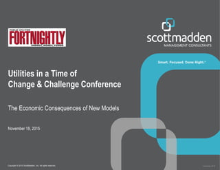 Copyright © 2015 ScottMadden, Inc. All rights reserved. Overhead_2015
Utilities in a Time of
Change & Challenge Conference
The Economic Consequences of New Models
November 18, 2015
 
