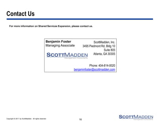 Contact Us
   For more information on Shared Services Expansion, please contact us.




                                                    Benjamin Foster                   ScottMadden, Inc.
                                                    Managing Associate        3495 Piedmont Rd, Bldg 10
                                                                                               Suite 805
                                                                                      Atlanta, GA 30305


                                                                                 Phone: 404-814-0020
                                                                     benjaminfoster@scottmadden.com




Copyright © 2011 by ScottMadden. All rights reserved.
                                                                         16
 
