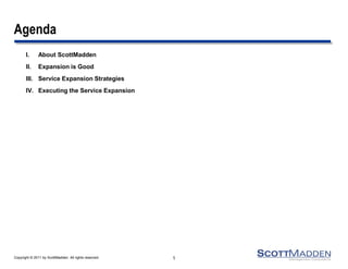 Agenda
       I.      About ScottMadden
       II.     Expansion is Good
       III. Service Expansion Strategies
       IV. Executing the Service Expansion




Copyright © 2011 by ScottMadden. All rights reserved.   1
 