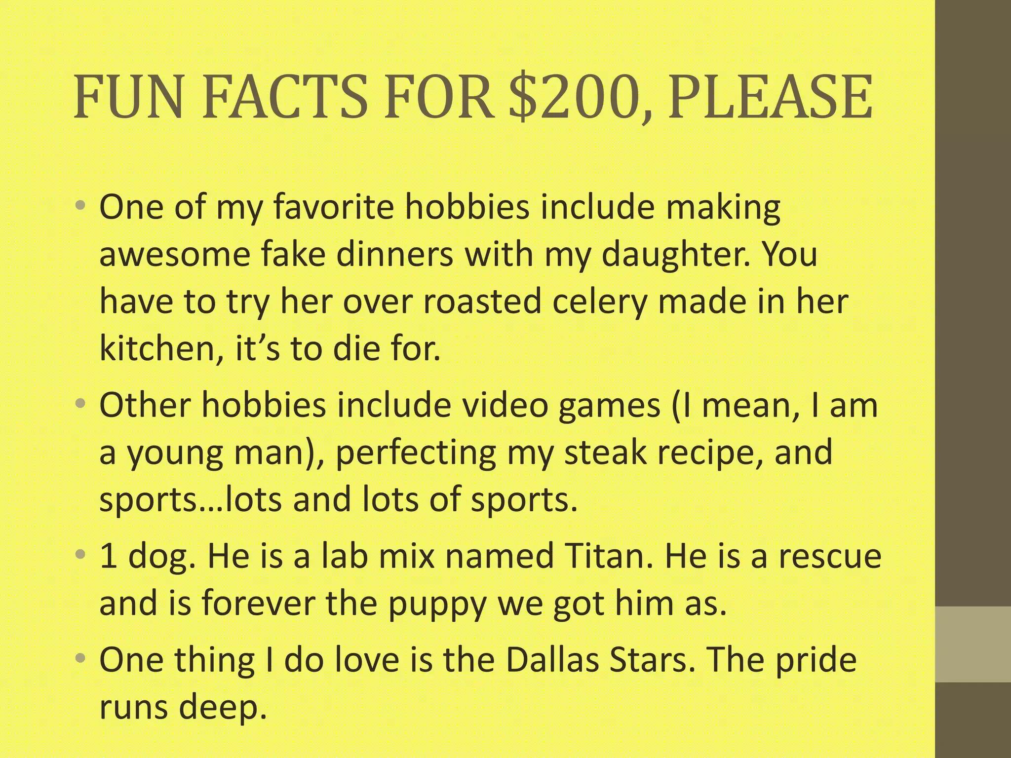 FUN FACTS FOR $200, PLEASE
• One of my favorite hobbies include making
awesome fake dinners with my daughter. You
have to try her over roasted celery made in her
kitchen, it’s to die for.
• Other hobbies include video games (I mean, I am
a young man), perfecting my steak recipe, and
sports…lots and lots of sports.
• 1 dog. He is a lab mix named Titan. He is a rescue
and is forever the puppy we got him as.
• One thing I do love is the Dallas Stars. The pride
runs deep.
 