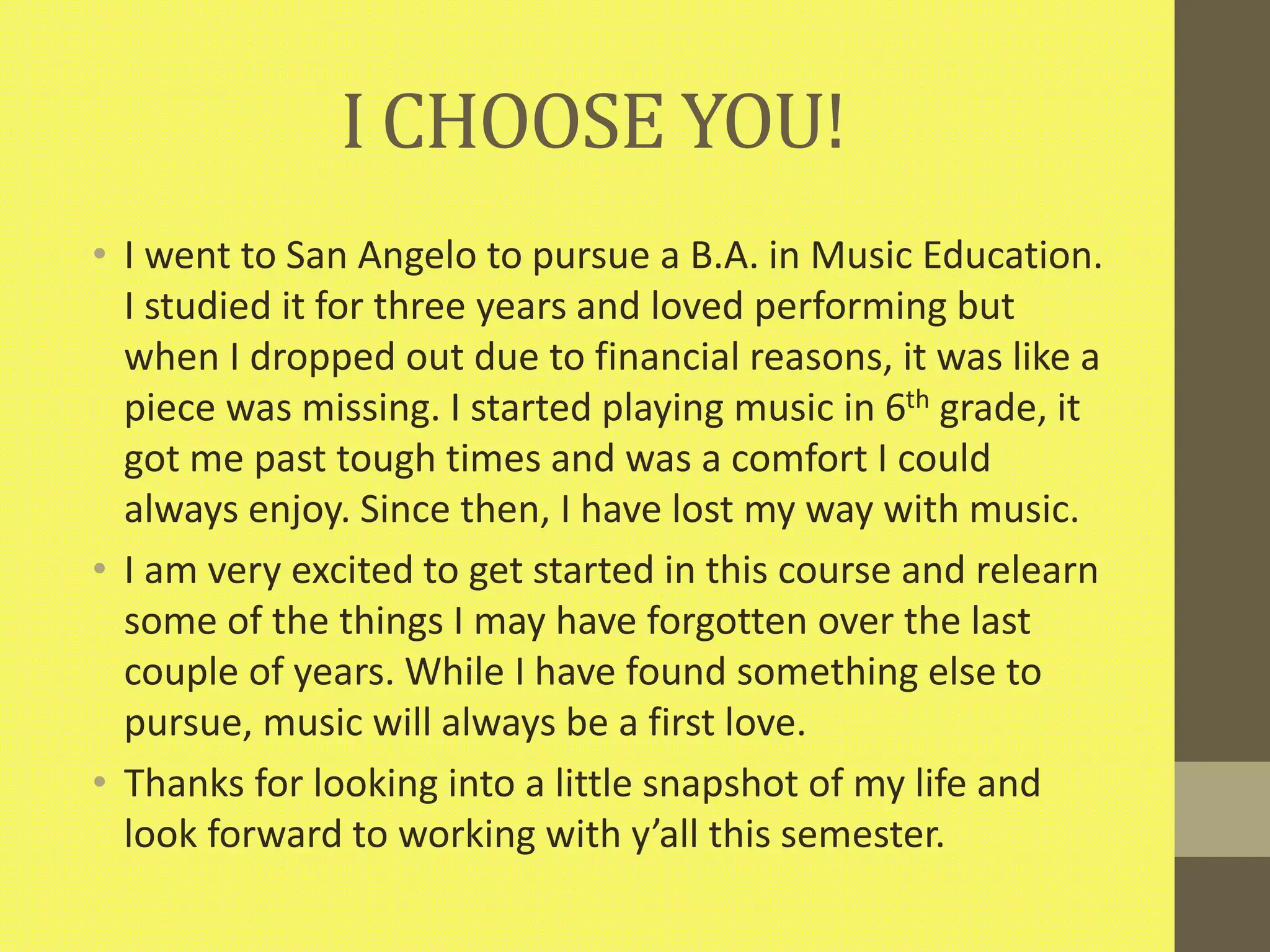 I CHOOSE YOU!
• I went to San Angelo to pursue a B.A. in Music Education.
I studied it for three years and loved performing but
when I dropped out due to financial reasons, it was like a
piece was missing. I started playing music in 6th grade, it
got me past tough times and was a comfort I could
always enjoy. Since then, I have lost my way with music.
• I am very excited to get started in this course and relearn
some of the things I may have forgotten over the last
couple of years. While I have found something else to
pursue, music will always be a first love.
• Thanks for looking into a little snapshot of my life and
look forward to working with y’all this semester.
 