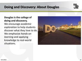 Doing and Discovery: About Douglas

      Douglas is the college of
      doing and discovery.
      We encourage academic
      exploration to help students
      discover what they love to do.
      We emphasize hands-on
      learning and applying
      knowledge to real-world
      situations.




14/11/2012                                 12
 