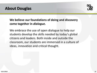 About Douglas

             We believe our foundations of doing and discovery
             come together in dialogue.

             We embrace the use of open dialogue to help our
             students develop the skills needed by today’s global
             citizens and leaders. Both inside and outside the
             classroom, our students are immersed in a culture of
             ideas, innovation and critical thought.




14/11/2012                                                          13
 