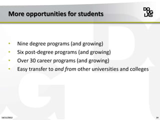 More opportunities for students



      •      Nine degree programs (and growing)
      •      Six post-degree programs (and growing)
      •      Over 30 career programs (and growing)
      •      Easy transfer to and from other universities and colleges




14/11/2012                                                               14
 