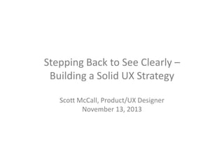 Stepping Back to See Clearly –
Building a Solid UX Strategy
Scott McCall, Product/UX Designer
November 13, 2013

 