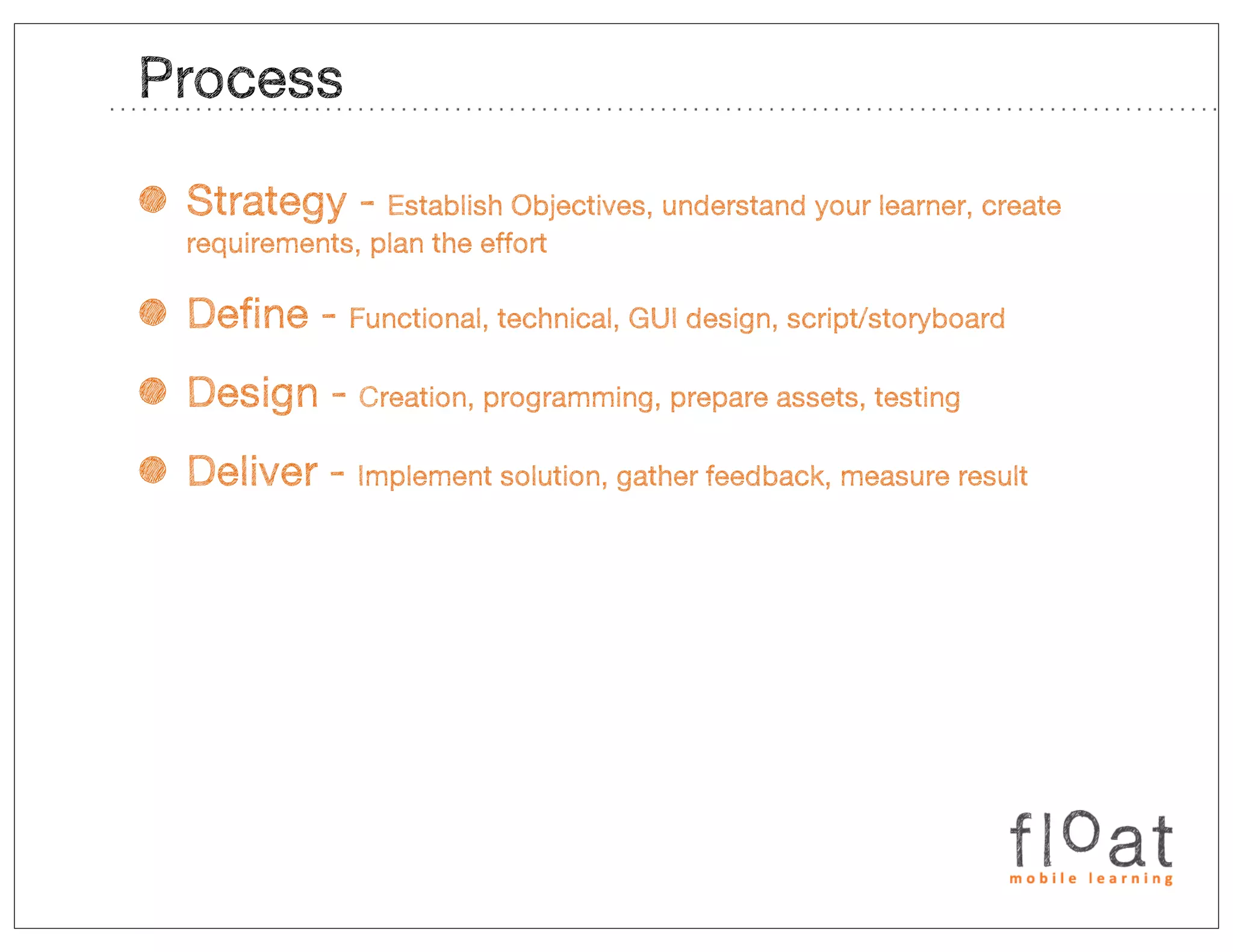 Process

• Strategy -     Establish Objectives, understand your learner, create
  requirements, plan the effort


• Define -    Functional, technical, GUI design, script/storyboard


• Design -     Creation, programming, prepare assets, testing


• Deliver -    Implement solution, gather feedback, measure result
 