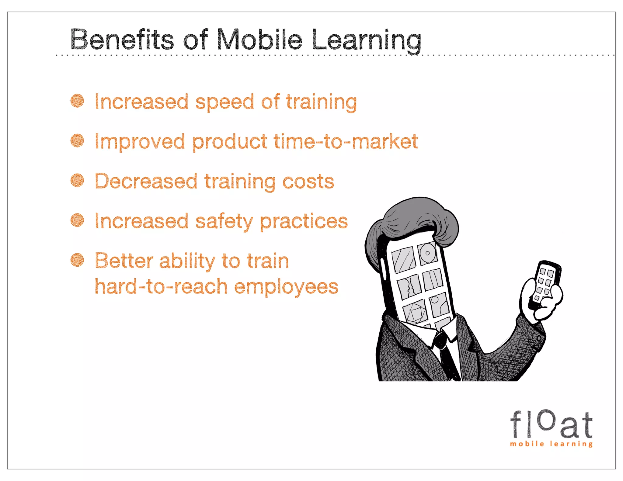 Benefits of Mobile Learning

• Increased speed of training
• Improved product time-to-market
• Decreased training costs
• Increased safety practices
• Better ability to train
  hard-to-reach employees
 