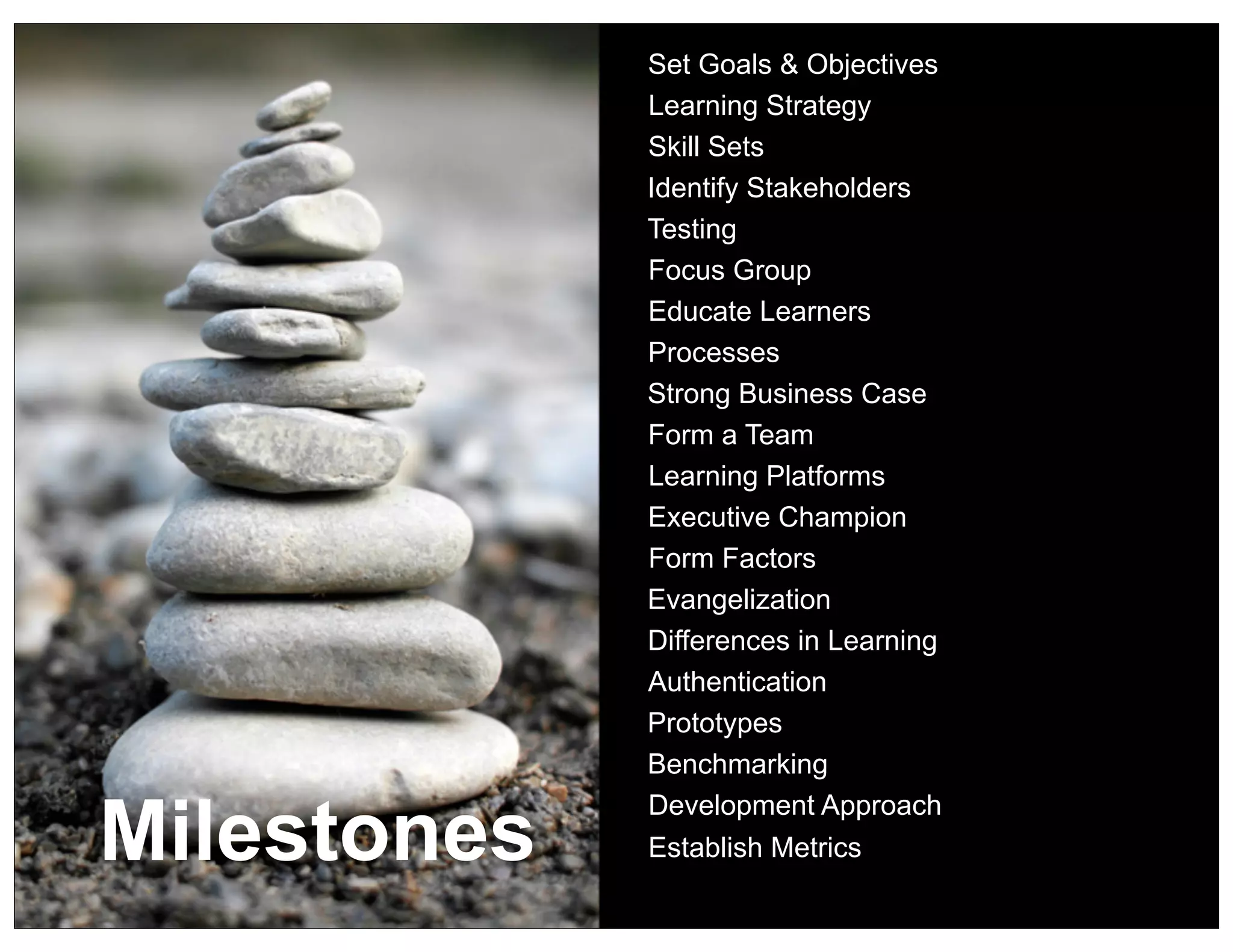 Set Goals & Objectives
             Learning Strategy
             Skill Sets
             Identify Stakeholders
             Testing
             Focus Group
             Educate Learners
             Processes
             Strong Business Case
             Form a Team
             Learning Platforms
             Executive Champion
             Form Factors
             Evangelization
             Differences in Learning
             Authentication
             Prototypes
             Benchmarking


Milestones
             Development Approach
             Establish Metrics
 