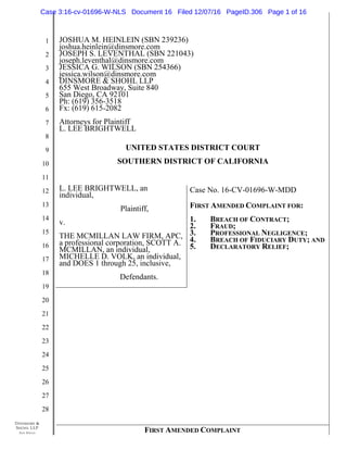 DINSMORE &
SHOHL LLP
SAN DIEGO
1
2
3
4
5
6
7
8
9
10
11
12
13
14
15
16
17
18
19
20
21
22
23
24
25
26
27
28
FIRST AMENDED COMPLAINT
JOSHUA M. HEINLEIN (SBN 239236)
joshua.heinlein@dinsmore.com
JOSEPH S. LEVENTHAL (SBN 221043)
joseph.leventhal@dinsmore.com
JESSICA G. WILSON (SBN 254366)
jessica.wilson@dinsmore.com
DINSMORE & SHOHL LLP
655 West Broadway, Suite 840
San Diego, CA 92101
Ph: (619) 356-3518
Fx: (619) 615-2082
Attorneys for Plaintiff
L. LEE BRIGHTWELL
UNITED STATES DISTRICT COURT
SOUTHERN DISTRICT OF CALIFORNIA
L. LEE BRIGHTWELL, an
individual,
Plaintiff,
v.
THE MCMILLAN LAW FIRM, APC,
a professional corporation, SCOTT A.
MCMILLAN, an individual,
MICHELLE D. VOLK, an individual,
and DOES 1 through 25, inclusive,
Defendants.
Case No. 16-CV-01696-W-MDD
FIRST AMENDED COMPLAINT FOR:
1. BREACH OF CONTRACT;
2. FRAUD;
3. PROFESSIONAL NEGLIGENCE;
4. BREACH OF FIDUCIARY DUTY; AND
5. DECLARATORY RELIEF;
Case 3:16-cv-01696-W-NLS Document 16 Filed 12/07/16 PageID.306 Page 1 of 16
 