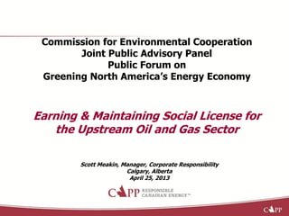 Commission for Environmental Cooperation
Joint Public Advisory Panel
Public Forum on
Greening North America’s Energy Economy
Earning & Maintaining Social License for
the Upstream Oil and Gas Sector
Scott Meakin, Manager, Corporate Responsibility
Calgary, Alberta
April 25, 2013
 