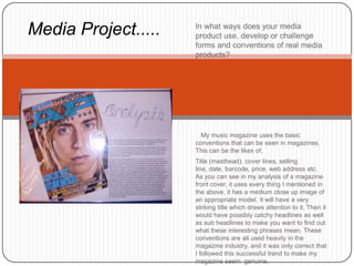 Media Project.....   In what ways does your media
                     product use, develop or challenge
                     forms and conventions of real media
                     products?




                       My music magazine uses the basic
                     conventions that can be seen in magazines.
                     This can be the likes of,
                     Title (masthead), cover lines, selling
                     line, date, barcode, price, web address etc.
                     As you can see in my analysis of a magazine
                     front cover, it uses every thing I mentioned in
                     the above, it has a medium close up image of
                     an appropriate model. It will have a very
                     striking title which draws attention to it. Then it
                     would have possibly catchy headlines as well
                     as sub headlines to make you want to find out
                     what these interesting phrases mean. These
                     conventions are all used heavily in the
                     magazine industry, and it was only correct that
                     I followed this successful trend to make my
                     magazine seem genuine.
 