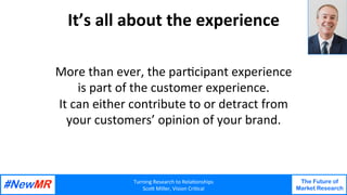 Turning Research to Rela1onships
Sco4 Miller, Vision Cri1cal
The Future of
Market Research
It’s all about the experience Your
Photo
More than ever, the par1cipant experience
is part of the customer experience.
It can either contribute to or detract from
your customers’ opinion of your brand.