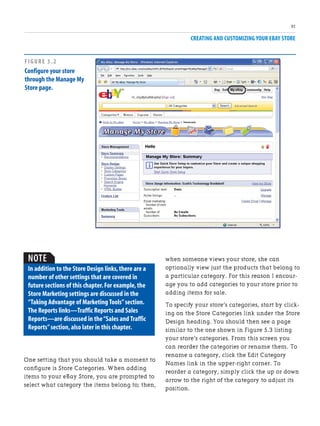 CREATING AND CUSTOMIZING YOUR EBAY STORE
91
when someone views your store, she can
optionally view just the products that belong to
a particular category. For this reason I encour-
age you to add categories to your store prior to
adding items for sale.
To specify your store’s categories, start by click-
ing on the Store Categories link under the Store
Design heading. You should then see a page
similar to the one shown in Figure 5.3 listing
your store’s categories. From this screen you
can reorder the categories or rename them. To
rename a category, click the Edit Category
Names link in the upper-right corner. To
reorder a category, simply click the up or down
arrow to the right of the category to adjust its
position.
FIGURE 5.2
Configure your store
through the Manage My
Store page.
NOTE
In addition to the Store Design links,there are a
number of other settings that are covered in
future sections of this chapter.For example,the
Store Marketing settings are discussed in the
“Taking Advantage of Marketing Tools”section.
The Reports links—Traffic Reports and Sales
Reports—are discussed in the“Sales and Traffic
Reports”section,also later in this chapter.
One setting that you should take a moment to
configure is Store Categories. When adding
items to your eBay Store, you are prompted to
select what category the items belong to; then,
 