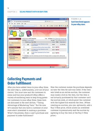 Collecting Payments and
Order Fulfillment
After you have added items to your eBay Store,
the next step is, unfortunately, a bit out of your
control. You must now wait for customers to
come and buy your products! eBay offers a
variety of marketing tools to help bring poten-
tial customers to your eBay Store; these tools
are discussed in the next section, “Taking
Advantage of Marketing Tools.” But for now
let’s assume that you have a customer at your
store who’s interested in making a purchase.
What’s the process, from a user’s purchase and
payment to order fulfillment?
C H A P T E R 5 SELLING PRODUCTS WITH AN EBAY STORE
96
How the customer makes the purchase depends
on how the item for sale was listed. If the item
was listed as an online auction, the customer
may make a bid on the item, but the item is
not actually purchased by that customer until
the auction ends, at which point the customer
with the highest bid receives the item. (When
creating an auction, you can, optionally, add a
Buy It Now price, which allows an interested
customer to prematurely end the auction by
agreeing to buy the item at the Buy It Now
price.)
FIGURE 5.6
Each item listed appears
in your eBay store.
 