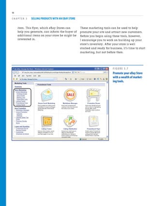 item. This flyer, which eBay Stores can
help you generate, can inform the buyer of
additional items on your store he might be
interested in.
C H A P T E R 5 SELLING PRODUCTS WITH AN EBAY STORE
98
These marketing tools can be used to help
promote your site and attract new customers.
Before you begin using these tools, however,
I encourage you to work on building up your
store’s inventory. After your store is well
stocked and ready for business, it’s time to start
marketing, but not before then.
FIGURE 5.7
Promote your eBay Store
with a wealth of market-
ing tools.
 
