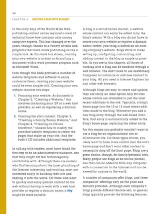 In the early days of the World Wide Web,
publishing content online required a level of
technical know-how common only among
computer experts. This has changed over the
years, though, thanks to a variety of tools and
programs that have made publishing online a
simple task. As this book has shown, creating
your own website is as easy as formatting a
document with a word processor program such
as Microsoft Word.
Even though this book provides a number of
website templates and software to easily
customize them, creating your own website
could be even simpler still. Creating your own
website involves two steps:
1. Procuring your website. As discussed in
Chapter 2, “Creating a Website,” this
involves contacting your ISP or a web host
provider, as well as registering a domain
name.
2. Creating the site’s content. Chapter 3,
“Creating a Family/Person Website,” and
Chapter 4, “Creating an Online
Storefront,” showed how to modify the
provided website templates to create the
pages that make up your site. And the
book’s CD includes additional templates.
In talking with readers, most have found the
first step to be an administrative nuisance, one
that they might not feel technologically
comfortable with. Although there are readers
who find learning about the inner plumbing of
the Internet interesting and exciting, most are
interested solely in building their site and
sharing it with the world. For those who want
to quickly and easily publish content on the
web without having to work with a web host
provider or register a domain name, a blog
might be more suitable.
C H A P T E R 6 CREATING A BLOG WITH BLOGGER
104
A blog is a sort of online journal, a website
whose content can easily be added to by the
blog’s creator. With a blog you do not have to
create your own website or register a domain
name; rather, your blog is hosted on an exist-
ing company’s website. Blogs strive to make
setting up, configuring, customizing, and
adding content to the blog as simple as possi-
ble. As you see in this chapter, all facets of
working with a blog can be handled through a
web browser. You don’t need to use SeaMonkey
Composer to customize or add new content to
your blog. All you need is Internet Explorer (or
any other web browser).
Although blogs are easy to create and update,
they are really an ideal option only for sites
whose visitors are interested in just the most
recent additions to the site. Typically, a blog’s
home page lists the 10 or 15 most recent addi-
tions made to the blog. Whenever you add a
new blog entry through the web-based inter-
face, that entry is automatically added to the
blog’s home page, replacing the oldest entry.
For this reason you probably wouldn’t want to
use a blog for an organizational site or
eCommerce site. For these types of sites, you
likely want to have more control over the site’s
home page and don’t want older content to
necessarily drop off the front page. Blogs are a
great choice, though, for family/personal sites.
Many people use blogs as an online journal,
one that can be added to from any computer
with a connection to the Internet and can be
viewed by anyone in the world.
A number of companies offer blogs, and these
companies’ offerings vary on the price and
features provided. Although each company’s
blogs provide different feature sets, in general
blogs typically provide the following features:
 