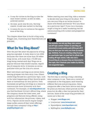 CREATING A BLOG
105
. A way for visitors to the blog to view the
most recent content, as well as older,
archived content
. An easy, quick way for you, the blog
creator, to add new content to the blog
. A means for you to customize the appear-
ance of the blog
This chapter shows how to build a blog using
Blogger.com, illustrating how these features are
provided.
What Do You Blog About?
Over the past few years the popularity of blog-
ging has exploded. A study done in July 2006
estimates that there are more than 50 million
blogs online, with more than 175,000 new
blogs being created each day! Blogs are so
popular because they enable anyone, regard-
less of computer skills, to become an online
publisher with just the click of a mouse.
Most individuals use blogs as an online diary,
sharing glimpses into their daily lives. Others
create blogs focused on a particular topic, such
as the latest happenings of their favorite sports
team or commentary on local politics. Even
businesses are getting into blogs as a means to
communicate more intimately with their
customers. For example, at www.blogsouthwest.com
you find Southwest Airline’s official blog, where
the company shares the latest news, new
programs and features being offered, along
with fun information like pictures, videos, and
trivia. Popular online search engine Google
keeps surfers aware of their latest offerings
through their company’s blog at http://
googleblog.blogspot.com/.
Before creating your own blog, take a moment
to decide what your blog will be about. Will
you use your blog as an online journal to
share with friends and family? Will you focus
on a particular topic? If you run a business,
might a blog be a useful marketing tool for
communicating with current and prospective
customers?
TIP
Two maladies can ruin any blog:stale content
and off-topic content.Visitors to your blog are
interested in recent entries and will be put off if
they see that your last entry was from six months
ago.Similarly,if you are creating a blog focused
on a particular topic,try your best to refrain from
making off-topic entries.Folks who visit a
focused blog do so because they are interested in
that topic; don’t frustrate your readers by delving
into tangential topics.
Creating a Blog
The first step in creating a blog is deciding
what company to use. There are a variety of
companies in the blog space, each boasting
different features and pricing plans. Some
companies offer a free basic service and charge
for premium features; others provide no free
plans but do offer a free trial period for their
services. Some of the major blog providers (to
name just a few) are
. Blogger (www.Blogger.com)
. LiveJournal (www.LiveJournal.com)
. SquareSpace (www.SquareSpace.com)
. MyBlogSite (www.MyBlogSite.com)
 