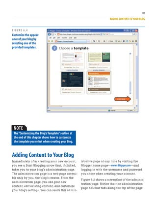 ADDING CONTENT TO YOUR BLOG
109
Adding Content to Your Blog
Immediately after creating your new account,
you see a Start Blogging arrow that, if clicked,
takes you to your blog’s administration page.
The administration page is a web page accessi-
ble only by you, the blog’s creator. From the
administration page, you can post new
content, edit existing content, and customize
your blog’s settings. You can reach this admin-
istrative page at any time by visiting the
Blogger home page—www.Blogger.com—and
logging in with the username and password
you chose when creating your account.
Figure 6.5 shows a screenshot of the adminis-
tration page. Notice that the administration
page has four tabs along the top of the page:
FIGURE 6.4
Customize the appear-
ance of your blog by
selecting one of the
provided templates.
NOTE
The“Customizing the Blog’s Template”section at
the end of this chapter shows how to customize
the template you select when creating your blog.
 