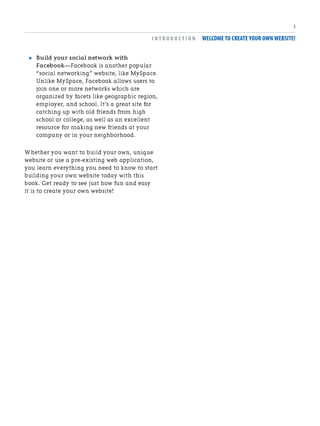 . Build your social network with
Facebook—Facebook is another popular
“social networking” website, like MySpace.
Unlike MySpace, Facebook allows users to
join one or more networks which are
organized by facets like geographic region,
employer, and school. It’s a great site for
catching up with old friends from high
school or college, as well as an excellent
resource for making new friends at your
company or in your neighborhood.
Whether you want to build your own, unique
website or use a pre-existing web application,
you learn everything you need to know to start
building your own website today with this
book. Get ready to see just how fun and easy
it is to create your own website!
I N T R O D U C T I O N WELCOME TO CREATE YOUR OWN WEBSITE!
3
 