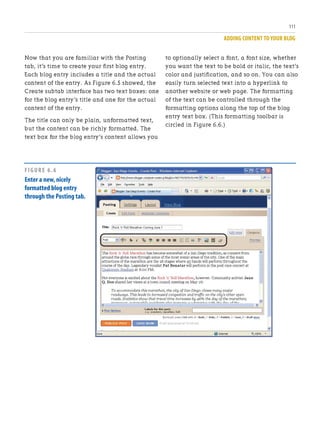 ADDING CONTENT TO YOUR BLOG
111
Now that you are familiar with the Posting
tab, it’s time to create your first blog entry.
Each blog entry includes a title and the actual
content of the entry. As Figure 6.5 showed, the
Create subtab interface has two text boxes: one
for the blog entry’s title and one for the actual
content of the entry.
The title can only be plain, unformatted text,
but the content can be richly formatted. The
text box for the blog entry’s content allows you
to optionally select a font, a font size, whether
you want the text to be bold or italic, the text’s
color and justification, and so on. You can also
easily turn selected text into a hyperlink to
another website or web page. The formatting
of the text can be controlled through the
formatting options along the top of the blog
entry text box. (This formatting toolbar is
circled in Figure 6.6.)
FIGURE 6.6
Enter a new,nicely
formatted blog entry
through the Posting tab.
 