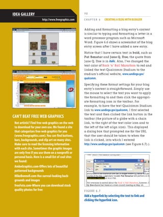 C H A P T E R 6 CREATING A BLOG WITH BLOGGER
112
CAN'T BEAT FREE WEB GRAPHICS
Not artistic? Find free web graphics on the web
to download for your own use.We found a site
that categorizes free web graphics for you
(www.freegraphics.com).You can find buttons,
bars,backgrounds,and clip art on many sites.
Make sure to read the licensing information
with each site.Sometimes the graphic images
are only free if you use them on a nonprofit or
personal basis.Here is a small list of cool sites
we found:
AmboGraphics.com-Offers lots of beautiful
patterned backgrounds
MikeBonnell.com-Has surreal-looking back-
grounds and images
freeFoto.com-Where you can download stock
quality photos for free
IDEA GALLERY
http://www.freegraphics.com
Adding and formatting a blog entry’s content
is similar to typing and formatting a letter in a
word processor program such as Microsoft
Word. Figure 6.6 shows a screenshot of the blog
entry screen after I have added a new entry.
Notice that I have certain text in bold, such as
Pat Benatar and Jane Q. Doe; the quote from
Jane Q. Doe is in italic. Also, I’ve changed the
text color of Rock ‘n’ Roll Marathon to red and
linked the text Qualcomm Stadium to the
stadium’s official website, www.sandiego.gov/
qualcomm.
Specifying these format settings for your blog
entry’s content is straightforward. Simply use
the mouse to select the text you want to apply
the formatting to and then click the appropri-
ate formatting icon in the toolbar. For
example, to have the text Qualcomm Stadium
link to www.sandiego.gov/qualcomm, I first selected
the text and then clicked the link button in the
toolbar (the picture of a globe with a chain
link, to the right of the text color icon and to
the left of the left align icon). This displayed
a dialog box that prompted me for the URL
that the user should be taken to when the
link is clicked, into which I entered
http://www.sandiego.gov/qualcomm (see Figure 6.7).).
FIGURE 6.7
Add a hyperlink by selecting the text to link and
clicking the hyperlink icon.
 