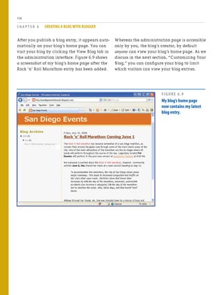 After you publish a blog entry, it appears auto-
matically on your blog’s home page. You can
visit your blog by clicking the View Blog tab in
the administration interface. Figure 6.9 shows
a screenshot of my blog’s home page after the
Rock ‘n’ Roll Marathon entry has been added.
C H A P T E R 6 CREATING A BLOG WITH BLOGGER
114
Whereas the administration page is accessible
only by you, the blog’s creator, by default
anyone can view your blog’s home page. As we
discuss in the next section, “Customizing Your
Blog,” you can configure your blog to limit
which visitors can view your blog entries.
FIGURE 6.9
My blog’s home page
now contains my latest
blog entry.
 