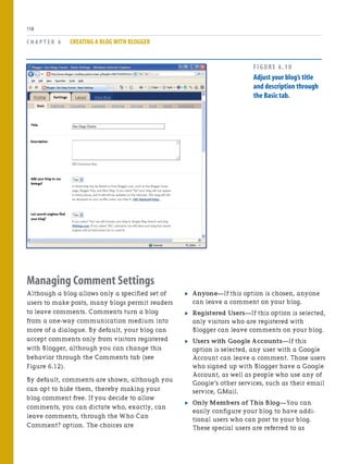 Managing Comment Settings
Although a blog allows only a specified set of
users to make posts, many blogs permit readers
to leave comments. Comments turn a blog
from a one-way communication medium into
more of a dialogue. By default, your blog can
accept comments only from visitors registered
with Blogger, although you can change this
behavior through the Comments tab (see
Figure 6.12).
By default, comments are shown, although you
can opt to hide them, thereby making your
blog comment free. If you decide to allow
comments, you can dictate who, exactly, can
leave comments, through the Who Can
Comment? option. The choices are
. Anyone—If this option is chosen, anyone
can leave a comment on your blog.
. Registered Users—If this option is selected,
only visitors who are registered with
Blogger can leave comments on your blog.
. Users with Google Accounts—If this
option is selected, any user with a Google
Account can leave a comment. Those users
who signed up with Blogger have a Google
Account, as well as people who use any of
Google’s other services, such as their email
service, GMail.
. Only Members of This Blog—You can
easily configure your blog to have addi-
tional users who can post to your blog.
These special users are referred to as
C H A P T E R 6 CREATING A BLOG WITH BLOGGER
118
FIGURE 6.10
Adjust your blog’s title
and description through
the Basic tab.
 