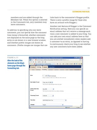 CUSTOMIZING YOUR BLOG
119
members and are added through the
Members tab. When this option is selected
in the Comments tab, only members may
leave comments.
In addition to specifying who can leave
comments, you can specify how the comment
time stamp is formatted, whether comments
are displayed on the same page as the blog
entry or are shown in a new browser window,
and whether profile images are shown on
comments. (Profile images are images that are
links back to the commenter’s Blogger profile.
There is only a profile image for those who
have an account with Blogger.)
Another cool feature of Blogger is the Comment
Notification setting. Here you can specify an
email address that will receive a message each
time a new comment is added to your blog. You
can add your own email address here so that
you are alerted immediately when readers add
a comment to an entry, as opposed to having
to continuously check your blog to see whether
any new comments have been added.
FIGURE 6.11
Alter the look of the
elements on the blog’s
home page through the
Formatting tab.
 