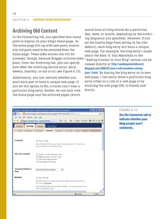 Archiving Old Content
In the Formatting tab, you specified how many
posts to display on your blog’s home page. As
the home page fills up with new posts, eventu-
ally old posts need to be removed from the
home page. These older entries can still be
accessed, though, because Blogger archives older
posts. From the Archiving tab, you can specify
how often the archiving should occur: daily,
weekly, monthly, or not at all (see Figure 6.13).
Additionally, you can indicate whether you
want each post to have a unique web page. If
you set this option to No, a visitor can’t view a
particular blog entry. Rather, he can only view
the home page and the archived pages (which
C H A P T E R 6 CREATING A BLOG WITH BLOGGER
120
would have all blog entries for a particular
day, week, or month, depending on the archiv-
ing frequency you specified). However, if you
set the Enable Page Posts setting to Yes (the
default), each blog entry will have a unique
web page. For example, the blog entry I made
about the Rock ‘n’ Roll Marathon in the
“Adding Content to Your Blog” section can be
viewed directly at http://sandiegoeventsbyscott.
blogspot.com/2008/05/rock-n-roll-marathon-coming-
june-1.html. By having the blog entry as its own
web page, I can easily share a particular blog
entry either as a link in a web page or by
emailing the web page URL to friends and
family.
FIGURE 6.12
Use the Comments tab to
indicate whether your
blog accepts users’
comments.
 