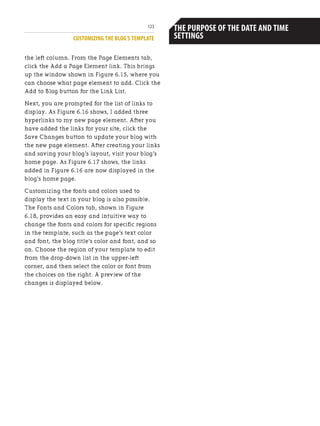 CUSTOMIZING THE BLOG’S TEMPLATE
123
the left column. From the Page Elements tab,
click the Add a Page Element link. This brings
up the window shown in Figure 6.15, where you
can choose what page element to add. Click the
Add to Blog button for the Link List.
Next, you are prompted for the list of links to
display. As Figure 6.16 shows, I added three
hyperlinks to my new page element. After you
have added the links for your site, click the
Save Changes button to update your blog with
the new page element. After creating your links
and saving your blog’s layout, visit your blog’s
home page. As Figure 6.17 shows, the links
added in Figure 6.16 are now displayed in the
blog’s home page.
Customizing the fonts and colors used to
display the text in your blog is also possible.
The Fonts and Colors tab, shown in Figure
6.18, provides an easy and intuitive way to
change the fonts and colors for specific regions
in the template, such as the page’s text color
and font, the blog title’s color and font, and so
on. Choose the region of your template to edit
from the drop-down list in the upper-left
corner, and then select the color or font from
the choices on the right. A preview of the
changes is displayed below.
Because Blogger lets you supply a blog entry
date and time,you may naturally think that by
setting the date and time to a future date,you
would be able to have the blog entry not
appear in your blog’s home page until the spec-
ified date and time.However,this is not how
the date and time setting is used.After you
publish a blog entry,the entry appears auto-
matically in your blog,regardless of the date
and time setting.
The date and time setting is used in two ways:
first,on the blog home page each blog entry’s
date and time published are shown.This date
and time is precisely the date and time setting
you specify; second,as the number of entries in
your blog content continues to grow,Blogger
automatically starts listing links in the blog
home page to view older entries,ones that
have slipped off the home page.These links to
older entries are listed by month and year.
Therefore,when the user opts to see past
entries for,say,August 2005,Blogger displays
those blog entries whose date and time were
set to fall within that month.
THE PURPOSE OF THE DATE AND TIME
SETTINGS
 