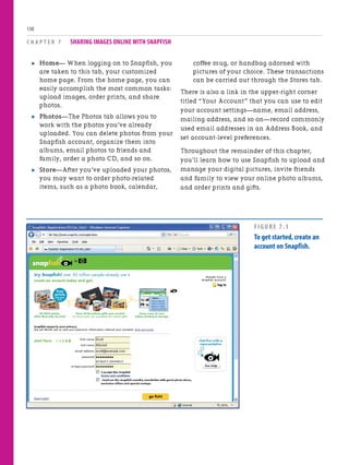 . Home— When logging on to Snapfish, you
are taken to this tab, your customized
home page. From the home page, you can
easily accomplish the most common tasks:
upload images, order prints, and share
photos.
. Photos—The Photos tab allows you to
work with the photos you’ve already
uploaded. You can delete photos from your
Snapfish account, organize them into
albums, email photos to friends and
family, order a photo CD, and so on.
. Store—After you’ve uploaded your photos,
you may want to order photo-related
items, such as a photo book, calendar,
C H A P T E R 7 SHARING IMAGES ONLINE WITH SNAPFISH
130
coffee mug, or handbag adorned with
pictures of your choice. These transactions
can be carried out through the Stores tab.
There is also a link in the upper-right corner
titled “Your Account” that you can use to edit
your account settings—name, email address,
mailing address, and so on—record commonly
used email addresses in an Address Book, and
set account-level preferences.
Throughout the remainder of this chapter,
you’ll learn how to use Snapfish to upload and
manage your digital pictures, invite friends
and family to view your online photo albums,
and order prints and gifts.
FIGURE 7.1
To get started,create an
account on Snapfish.
 