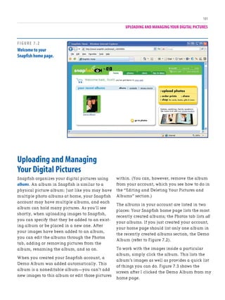 UPLOADING AND MANAGING YOUR DIGITAL PICTURES
131
Uploading and Managing
Your Digital Pictures
Snapfish organizes your digital pictures using
albums. An album in Snapfish is similar to a
physical picture album: Just like you may have
multiple photo albums at home, your Snapfish
account may have multiple albums, and each
album can hold many pictures. As you’ll see
shortly, when uploading images to Snapfish,
you can specify that they be added to an exist-
ing album or be placed in a new one. After
your images have been added to an album,
you can edit the albums through the Photos
tab, adding or removing pictures from the
album, renaming the album, and so on.
When you created your Snapfish account, a
Demo Album was added automatically. This
album is a noneditable album—you can’t add
new images to this album or edit those pictures
within. (You can, however, remove the album
from your account, which you see how to do in
the “Editing and Deleting Your Pictures and
Albums” section.)
The albums in your account are listed in two
places: Your Snapfish home page lists the most
recently created albums; the Photos tab lists all
your albums. If you just created your account,
your home page should list only one album in
the recently created albums section, the Demo
Album (refer to Figure 7.2).
To work with the images inside a particular
album, simply click the album. This lists the
album’s images as well as provides a quick list
of things you can do. Figure 7.3 shows the
screen after I clicked the Demo Album from my
home page.
FIGURE 7.2
Welcome to your
Snapfish home page.
 