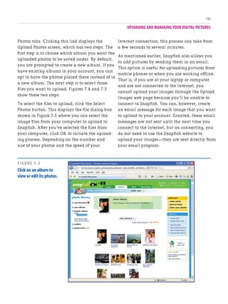 UPLOADING AND MANAGING YOUR DIGITAL PICTURES
133
Photos tabs. Clicking this link displays the
Upload Photos screen, which has two steps. The
first step is to choose which album you want the
uploaded photos to be saved under. By default,
you are prompted to create a new album. If you
have existing albums in your account, you can
opt to have the photos placed there instead of in
a new album. The next step is to select those
files you want to upload. Figures 7.4 and 7.5
show these two steps.
To select the files to upload, click the Select
Photos button. This displays the file dialog box
shown in Figure 7.5 where you can select the
image files from your computer to upload to
Snapfish. After you’ve selected the files from
your computer, click OK to initiate the upload-
ing process. Depending on the number and
size of your photos and the speed of your
Internet connection, this process can take from
a few seconds to several minutes.
As mentioned earlier, Snapfish also allows you
to add pictures by sending them in an email.
This option is useful for uploading pictures from
mobile phones or when you are working offline.
That is, if you are at your laptop or computer
and are not connected to the Internet, you
cannot upload your images through the Upload
Images web page because you’ll be unable to
connect to Snapfish. You can, however, create
an email message for each image that you want
to upload to your account. Granted, these email
messages are not sent until the next time you
connect to the Internet, but on connecting, you
do not need to use the Snapfish website to
upload your images—they are sent directly from
your email program.
FIGURE 7.3
Click on an album to
view or edit its photos.
 