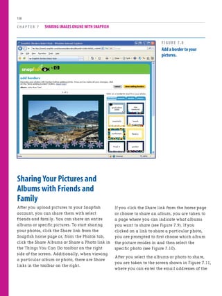Sharing Your Pictures and
Albums with Friends and
Family
After you upload pictures to your Snapfish
account, you can share them with select
friends and family. You can share an entire
albums or specific pictures. To start sharing
your photos, click the Share link from the
Snapfish home page or, from the Photos tab,
click the Share Albums or Share a Photo link in
the Things You Can Do toolbar on the right
side of the screen. Additionally, when viewing
a particular album or photo, there are Share
links in the toolbar on the right.
C H A P T E R 7 SHARING IMAGES ONLINE WITH SNAPFISH
138
If you click the Share link from the home page
or choose to share an album, you are taken to
a page where you can indicate what albums
you want to share (see Figure 7.9). If you
clicked on a link to share a particular photo,
you are prompted to first choose which album
the picture resides in and then select the
specific photo (see Figure 7.10).
After you select the albums or photo to share,
you are taken to the screen shown in Figure 7.11,
where you can enter the email addresses of the
FIGURE 7.8
Add a border to your
pictures.
 
