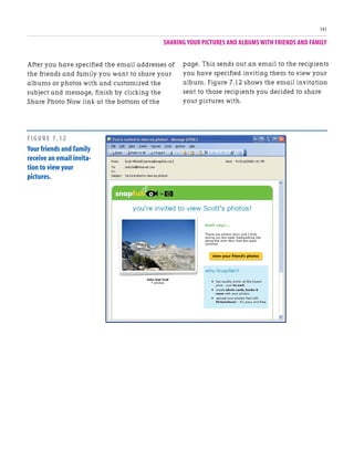 SHARING YOUR PICTURES AND ALBUMS WITH FRIENDS AND FAMILY
141
After you have specified the email addresses of
the friends and family you want to share your
albums or photos with and customized the
subject and message, finish by clicking the
Share Photo Now link at the bottom of the
page. This sends out an email to the recipients
you have specified inviting them to view your
album. Figure 7.12 shows the email invitation
sent to those recipients you decided to share
your pictures with.
FIGURE 7.12
Your friends and family
receive an email invita-
tion to view your
pictures.
 