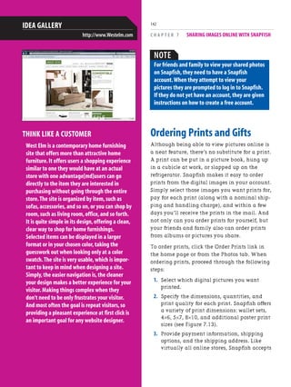 C H A P T E R 7 SHARING IMAGES ONLINE WITH SNAPFISH
142
Ordering Prints and Gifts
Although being able to view pictures online is
a neat feature, there’s no substitute for a print.
A print can be put in a picture book, hung up
in a cubicle at work, or slapped up on the
refrigerator. Snapfish makes it easy to order
prints from the digital images in your account.
Simply select those images you want prints for,
pay for each print (along with a nominal ship-
ping and handling charge), and within a few
days you’ll receive the prints in the mail. And
not only can you order prints for yourself, but
your friends and family also can order prints
from albums or pictures you share.
To order prints, click the Order Prints link in
the home page or from the Photos tab. When
ordering prints, proceed through the following
steps:
1. Select which digital pictures you want
printed.
2. Specify the dimensions, quantities, and
print quality for each print. Snapfish offers
a variety of print dimensions: wallet sets,
4×6, 5×7, 8×10, and additional poster print
sizes (see Figure 7.13).
3. Provide payment information, shipping
options, and the shipping address. Like
virtually all online stores, Snapfish accepts
THINK LIKE A CUSTOMER
West Elm is a contemporary home furnishing
site that offers more than attractive home
furniture.It offers users a shopping experience
similar to one they would have at an actual
store with one advantage[md]users can go
directly to the item they are interested in
purchasing without going through the entire
store.The site is organized by item,such as
sofas,accessories,and so on,or you can shop by
room,such as living room,office,and so forth.
It is quite simple in its design,offering a clean,
clear way to shop for home furnishings.
Selected items can be displayed in a larger
format or in your chosen color,taking the
guesswork out when looking only at a color
swatch.The site is very usable,which is impor-
tant to keep in mind when designing a site.
Simply,the easier navigation is,the cleaner
your design makes a better experience for your
visitor.Making things complex when they
don't need to be only frustrates your visitor.
And most often the goal is repeat visitors,so
providing a pleasant experience at first click is
an important goal for any website designer.
IDEA GALLERY
http://www.Westelm.com
NOTE
For friends and family to view your shared photos
on Snapfish,they need to have a Snapfish
account.When they attempt to view your
pictures they are prompted to log in to Snapfish.
If they do not yet have an account,they are given
instructions on how to create a free account.
 