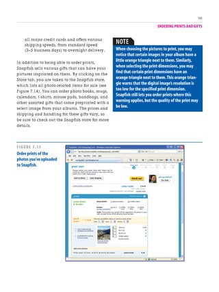 ORDERING PRINTS AND GIFTS
143
all major credit cards and offers various
shipping speeds, from standard speed
(3–5 business days) to overnight delivery.
In addition to being able to order prints,
Snapfish sells various gifts that can have your
pictures imprinted on them. By clicking on the
Store tab, you are taken to the Snapfish store,
which lists all photo-related items for sale (see
Figure 7.14). You can order photo books, mugs,
calendars, t-shirts, mouse pads, handbags, and
other assorted gifts that come preprinted with a
select image from your albums. The prices and
shipping and handling for these gifts vary, so
be sure to check out the Snapfish store for more
details.
NOTE
When choosing the pictures to print,you may
notice that certain images in your album have a
little orange triangle next to them.Similarly,
when selecting the print dimensions,you may
find that certain print dimensions have an
orange triangle next to them.This orange trian-
gle warns that the digital image’s resolution is
too low for the specified print dimension.
Snapfish still lets you order prints where this
warning applies,but the quality of the print may
be low.
FIGURE 7.13
Order prints of the
photos you’ve uploaded
to Snapfish.
 