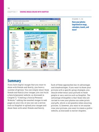 Summary
If you have digital images that you want to
share with friends and family, you have a
number of options: You can simply email those
friends and family your images; you can build
a family/personal website, as discussed in
Chapter 3, “Creating a Family/Personal
Website,” adding the assorted images to web
pages on your site; or you can use a service
such as Snapfish to upload your images and
share them with select friends and family.
C H A P T E R 7 SHARING IMAGES ONLINE WITH SNAPFISH
144
Each of these approaches has its advantages
and disadvantages. If you want to share your
pictures with a specific group of people, you
should either email your pictures to those
people or use a service such as Snapfish. The
advantage of Snapfish is that those who are
invited to view your photos can order prints
and gifts, which is not possible when emailing
pictures. If, however, you want to let anyone
view your pictures, you want to create a public
website, as discussed in earlier chapters.
FIGURE 7.14
Have your photos
imprinted on mugs,
calendars,towels,and
more!
 