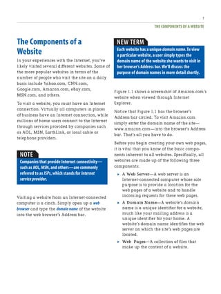 THE COMPONENTS OF A WEBSITE
7
The Components of a
Website
In your experiences with the Internet, you’ve
likely visited several different websites. Some of
the more popular websites in terms of the
number of people who visit the site on a daily
basis include Yahoo.com, CNN.com,
Google.com, Amazon.com, eBay.com,
MSN.com, and others.
To visit a website, you must have an Internet
connection. Virtually all computers in places
of business have an Internet connection, while
millions of home users connect to the Internet
through services provided by companies such
as AOL, MSN, EarthLink, or local cable or
telephone providers.
Figure 1.1 shows a screenshot of Amazon.com’s
website when viewed through Internet
Explorer.
Notice that Figure 1.1 has the browser’s
Address bar circled. To visit Amazon.com
simply enter the domain name of the site—
www.amazon.com—into the browser’s Address
bar. That’s all you have to do.
Before you begin creating your own web pages,
it is vital that you know of the basic compo-
nents inherent to all websites. Specifically, all
websites are made up of the following three
components:
. A Web Server—A web server is an
Internet-connected computer whose sole
purpose is to provide a location for the
web pages of a website and to handle
incoming requests for these web pages.
. A Domain Name—A website’s domain
name is a unique identifier for a website,
much like your mailing address is a
unique identifier for your home. A
website’s domain name identifies the web
server on which the site’s web pages are
located.
. Web Pages—A collection of files that
make up the content of a website.
NOTE
Companies that provide Internet connectivity—
such as AOL,MSN,and others—are commonly
referred to as ISPs,which stands for Internet
service provider.
Visiting a website from an Internet-connected
computer is a cinch. Simply open up a web
browser and type the domain name of the website
into the web browser’s Address bar.
NEW TERM
Each website has a unique domain name.To view
a particular website,a user simply types the
domain name of the website she wants to visit in
her browser’s Address bar.We’ll discuss the
purpose of domain names in more detail shortly.
 