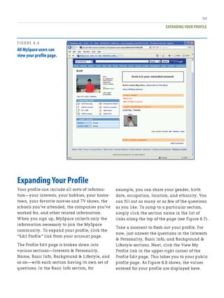 EXPANDING YOUR PROFILE
153
Expanding Your Profile
Your profile can include all sorts of informa-
tion—your interests, your hobbies, your home-
town, your favorite movies and TV shows, the
schools you’ve attended, the companies you’ve
worked for, and other related information.
When you sign up, MySpace collects only the
information necessary to join the MySpace
community. To expand your profile, click the
“Edit Profile” link from your account page.
The Profile Edit page is broken down into
various sections—Interests & Personality,
Name, Basic Info, Background & Lifestyle, and
so on—with each section having its own set of
questions. In the Basic Info section, for
example, you can share your gender, birth
date, occupation, location, and ethnicity. You
can fill out as many or as few of the questions
as you like. To jump to a particular section,
simply click the section name in the list of
links along the top of the page (see Figure 8.7).
Take a moment to flesh out your profile. For
now, just answer the questions in the Interests
& Personality, Basic Info, and Background &
Lifestyle sections. Next, click the View My
Profile link in the upper-right corner of the
Profile Edit page. This takes you to your public
profile page. As Figure 8.8 shows, the values
entered for your profile are displayed here.
FIGURE 8.6
All MySpace users can
view your profile page.
 