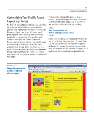 EXPANDING YOUR PROFILE
155
Customizing Your Profile Page’s
Layout and Colors
By default, all MySpace profile pages have the
same layout—black text on a white back-
ground with light gray borders (see Figure 8.8).
However, if you view other MySpace users’
profile pages, you’ll quickly find that many
people have customized their profiles with
different backgrounds, fonts, and colors.
Unfortunately, personalizing your profile page
is not as easy as selecting colors and back-
grounds from a drop-down list. Instead, you
must manually enter the appropriate Hypertext
Markup Language (HTML) in the text boxes within
the Interests & Personality section in the Profile
Edit page.
To customize your profile page so that it
displays a yellow background with red borders,
go to the Profile Edit page and, in the About
Me text box, add the following markup:
<style>
body { background-color:red;}
table,tr,td { background-color:yellow;}
</style>
Next, click the Save All Changes button at the
top of the Profile Edit page and click the View
My Profile link to view your modified profile.
As Figure 8.9 shows, the yellow background
with red borders is a bit hard on the eyes, but it
highlights the personalization possibilities.
FIGURE 8.9
The profile page now has
a yellow background
with red borders.
 