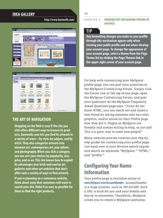 C H A P T E R 8 HANGING OUT AND MAKING FRIENDS AT
MYSPACE
156
For help with customizing your MySpace
profile page, you can post your questions at
the MySpace Customizing Forum. Simply click
the Forum link at the top of any page, open
the MySpace Customizing Forum, and post
your questions! As the MySpace Frequently
Asked Questions page says, “If you do not
know HTML, you can reach out and make a
new friend by asking someone who has color,
graphics, and/or sound on their Profile page
how they did it. People on MySpace are
friendly and always willing to help, so just ask!
This is a great way to meet new people!”
Many websites provide tutorials and step-by-
step guides for customizing your profile page.
Just head over to your favorite search engine
and search on keywords “MySpace,” “HTML,”
and “profile.”
Configuring Your Name
Information
Your profile page is available online at
www.MySpace.com/AccountNumber. AccountNumber
is a large number, such as 381561689. Such
a URL is hard for you and your friends and
family to remember. Thankfully, MySpace
allows you to create a MySpace username,
THE ART OF NAVIGATION
Shopping on the Web is easy if the site you
visit offers different ways to browse its prod-
ucts.Barewalls.com lets you find its artwork in
a variety of ways—by style,by subject,and by
artist.They also categorize artwork into
museum art,contemporary art,pop culture,
and photography.When you click a category,
you can sort your choices by popularity,size,
price,and so on.This site knows how to exploit
its advantages over brick-and-mortar art
galleries and other art websites that don't
offer such a variety of ways to find artwork.
If you're planning an e-commerce website,
think about ways that customers will want to
search your site.Make it as easy as possible for
them to find the right products.
IDEA GALLERY
http://www.barewalls.com/
TIP
Any formatting changes you make to your profile
through this mechanism appear only when
viewing your public profile and not when viewing
your account page.To change the appearance of
your account page,select a theme from the Page
Theme list by clicking the Page Themes link in
the upper-right corner of your account page.
 