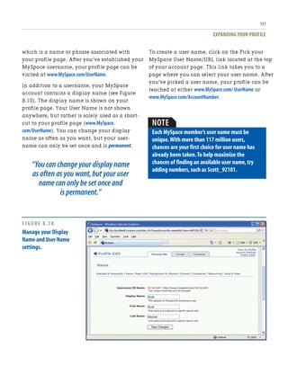 EXPANDING YOUR PROFILE
157
which is a name or phrase associated with
your profile page. After you’ve established your
MySpace username, your profile page can be
visited at www.MySpace.com/UserName.
In addition to a username, your MySpace
account contains a display name (see Figure
8.10). The display name is shown on your
profile page. Your User Name is not shown
anywhere, but rather is solely used as a short-
cut to your profile page (www.MySpace.
com/UserName). You can change your display
name as often as you want, but your user-
name can only be set once and is permanent.
“You can change your display name
as often as you want,but your user
name can only be set once and
is permanent.”
To create a user name, click on the Pick your
MySpace User Name/URL link located at the top
of your account page. This link takes you to a
page where you can select your user name. After
you’ve picked a user name, your profile can be
reached at either www.MySpace.com/ UserName or
www.MySpace.com/AccountNumber.
NOTE
Each MySpace member’s user name must be
unique.With more than 117 million users,
chances are your first choice for user name has
already been taken.To help maximize the
chances of finding an available user name,try
adding numbers,such as Scott_92101.
FIGURE 8.10
Manage your Display
Name and User Name
settings.
 