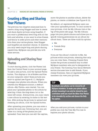 Creating a Blog and Sharing
Your Pictures
The previous two chapters examined how to
create a blog using Blogger and how to create
and share digital pictures using Snapfish. If
you want a professional-level blog with all the
bells and whistles, or you want to allow friends
and family to order prints and other memora-
bilia from your online photos, then Blogger
and Snapfish are excellent choices. If, however,
you only need simple blog and photo sharing
capabilities, MySpace can provide you with
these services.
Uploading and Sharing Your
Photos
To start sharing photos, click the Photos link
from the Control Panel in your account page.
To add a new picture, click the Upload Photos
button. This displays a list of folders and files
on your computer; select those pictures you
want to upload (see Figure 8.11). MySpace
arranges your photos into albums. When you
created your MySpace account, a default
album—My Photos—was created. You can
place your uploaded photos in this album by
selecting it from the drop-down list in the
lower-left corner. Alternatively, you may create
a new album by entering its name in the text
box. After picking the pictures to upload and
choosing an album, click the Upload button.
After uploading your photos, you can enter a
caption for each one. Following that, you are
taken to a listing of the photos you just
uploaded. From here you can edit the caption,
C H A P T E R 8 HANGING OUT AND MAKING FRIENDS AT MYSPACE
158
move the photos to another album, delete the
photos, or create a slideshow (see Figure 8.12).
By default, all registered MySpace users can
view your uploaded pictures. To limit access to
your pictures, click the My Albums link at the
top of the photo edit page. The My Albums
page lists your photo albums and allows you to
specify viewing permissions on an album-by-
album basis. There are three visibility options:
. Me
. Friends Only
. Everyone
If you set the album’s visibility to Me, the
pictures within are private, meaning that only
you can view them. Choosing Friends Only
makes the pictures accessible only to other
MySpace members who you’ve designated as
your friend. The Growing Your Social Network
section discusses how to add friends. If you
choose Everyone, then all registered MySpace
members can view your pictures.
TIP
By default,your photos can be viewed by all
MySpace members.To make your photo album
private (meaning it can only be viewed by you),
scroll down until you reach the Allow Your Photos
to be viewable By section and choose the Only
You option.
After you add your pictures, visitors to your
profile can click the View My Pics link to
explore your photo albums.
 
