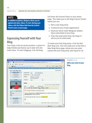 Expressing Yourself with Your
Blog
Your blog is like an online journal—a place to
keep friends and family up to date with the
latest news. To start blogging, click the Blog
C H A P T E R 8 HANGING OUT AND MAKING FRIENDS AT MYSPACE
160
link from the Control Panel in your home
page. This takes you to the Blog Control Center
where you can
. Post a new blog entry
. Customize your blog’s appearance
. Examine which other MySpace readers
have subscribed to your blog
. View the latest posts from the blogs to
which you’ve subscribed
To make your first blog entry, click the Post
New Blog link. This link takes you to the Post a
New Blog Entry page, where you can enter
content for your blog entry (see Figure 8.13).
NOTE
In addition to photos,MySpace allows you to
upload and share videos.To start sharing your
videos,click the Videos link from the Control
Panel in your account page.
FIGURE 8.13
Add a new entry to your
blog.
 