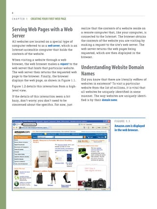 Serving Web Pages with a Web
Server
All websites are located on a special type of
computer referred to as a web server, which is an
Internet-accessible computer that holds the
contents of the website.
When visiting a website through a web
browser, the web browser makes a request to the
web server that hosts that particular website.
The web server then returns the requested web
page to the browser. Finally, the browser
displays the web page, as shown in Figure 1.1.
Figure 1.2 details this interaction from a high-
level view.
If the details of this interaction seem a bit
hazy, don’t worry; you don’t need to be
concerned about the specifics. For now, just
C H A P T E R 1 CREATING YOUR FIRST WEB PAGE
8
realize that the contents of a website reside on
a remote computer that, like your computer, is
connected to the Internet. The browser obtains
the contents of the website you are visiting by
making a request to the site’s web server. The
web server returns the web pages being
requested, which are then displayed in the
browser.
Understanding Website Domain
Names
Did you know that there are literally millions of
websites in existence? To visit a particular
website from the list of millions, it is vital that
all websites be uniquely identified in some
manner. The way websites are uniquely identi-
fied is by their domain name.
FIGURE 1.1
Amazon.com is displayed
in the web browser.
 