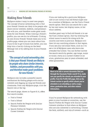 Making New Friends
MySpace makes it easy to meet new people.
The concept of social networking sites is that
your friends’ friends are likely to be people who
share similar interests, hobbies, and personali-
ties with you, and therefore make good candi-
dates for new friends. When viewing a friend’s
profile, you can see his list of friends. Clicking
on one of your friends’ friends takes you to his
profile page, where you can learn about him.
If you’d like to get to know him better, you can
drop him a line by clicking on the Send
Message link or by adding him to your friends
network.
“The concept of social networking sites
is that your friends’friends are likely to
be people who share similar interests,
hobbies,and personalities with you,
and therefore make good candidates
for new friends.”
MySpace also includes a powerful search
mechanism for finding people with similar
interests and digging up long-lost friends and
classmates. From any MySpace page, click the
Search link at the top.
The search page, shown in Figure 8.16, offers
four search modes:
. Find a Friend
. Find a School
. Search Profile for People with Similar
Personal Interests
. Search Profiles for People with Similar
Career Interests
C H A P T E R 8 HANGING OUT AND MAKING FRIENDS AT MYSPACE
164
If you are looking for a particular MySpace
user or are curious if an old friend might also
be a member of MySpace, use the Find a Friend
search option. Here you can search for a user
by her real name, her display name, or her
email address.
Another great way to find old friends is to use
the Find a School option. Start by entering the
school name to search for along with the
country and state or province. MySpace will
then list any matching schools in that region.
If you see your old school there, click on it to
see a list of MySpace users who have also
attended that school. You can further narrow
the search results by gender, age range, major
or minor, status as a current student or an
alum, graduation year or years attended, and
other parameters.
TIP
Want to let old or current classmates find you
through the Classmate Finder search? If so,make
sure you specify the schools you attended in your
profile.From the Profile Edit page,click on the
Schools section to specify which schools you’ve
attended or are attending as well as major,
minor,graduation date,and other related
information.
If you’ve joined MySpace for networking with
peers in your business or avocation, use the
Search Profiles for People with Similar Career
Interests interface to find others on MySpace
who are also interested in networking. Choose
the field, subfield, and role of interest—such as
 