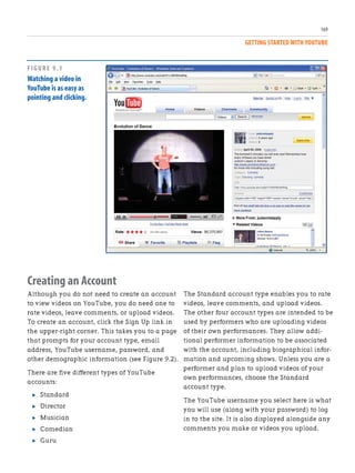 The Standard account type enables you to rate
videos, leave comments, and upload videos.
The other four account types are intended to be
used by performers who are uploading videos
of their own performances. They allow addi-
tional performer information to be associated
with the account, including biographical infor-
mation and upcoming shows. Unless you are a
performer and plan to upload videos of your
own performances, choose the Standard
account type.
The YouTube username you select here is what
you will use (along with your password) to log
in to the site. It is also displayed alongside any
comments you make or videos you upload.
Creating an Account
Although you do not need to create an account
to view videos on YouTube, you do need one to
rate videos, leave comments, or upload videos.
To create an account, click the Sign Up link in
the upper-right corner. This takes you to a page
that prompts for your account type, email
address, YouTube username, password, and
other demographic information (see Figure 9.2).
There are five different types of YouTube
accounts:
. Standard
. Director
. Musician
. Comedian
. Guru
169
GETTING STARTED WITH YOUTUBE
FIGURE 9.1
Watching a video in
YouTube is as easy as
pointing and clicking.
 