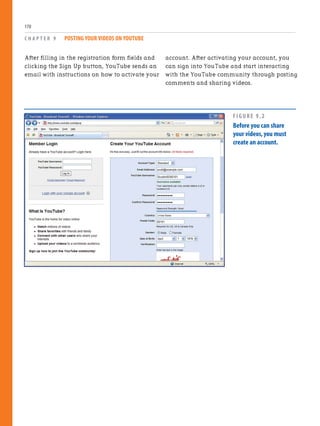 After filling in the registration form fields and
clicking the Sign Up button, YouTube sends an
email with instructions on how to activate your
C H A P T E R 9 POSTING YOUR VIDEOS ON YOUTUBE
170
account. After activating your account, you
can sign into YouTube and start interacting
with the YouTube community through posting
comments and sharing videos.
FIGURE 9.2
Before you can share
your videos,you must
create an account.
 