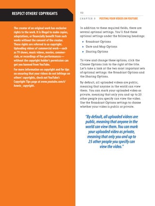 C H A P T E R 9 POSTING YOUR VIDEOS ON YOUTUBE
172
In addition to these required fields, there are
several optional settings. You’ll find these
optional settings under the following headings:
. Broadcast Options
. Date and Map Options
. Sharing Options
To view and change these options, click the
Choose Options link to the right of the title.
Let’s take a look at the two most important sets
of optional settings: the Broadcast Options and
the Sharing Options.
By default, all uploaded videos are public,
meaning that anyone in the world can view
them. You can mark your uploaded video as
private, meaning that only you and up to 25
other people you specify can view the video.
Use the Broadcast Options settings to choose
whether your video is public or private.
“By default,all uploaded videos are
public,meaning that anyone in the
world can view them.You can mark
your uploaded video as private,
meaning that only you and up to
25 other people you specify can
view the video.”
The creator of an original work has exclusive
rights to the work.It is illegal to make copies,
adaptations,or financially benefit from such
works without the consent of the creator.
These rights are referred to as copyright.
Uploading videos of commercial work—such
as TV shows,music videos,movies,commer-
cials,or recordings of live performances—
without the copyright holder’s permission can
get you banned from YouTube.
For more information on copyright and for tips
on ensuring that your videos do not infringe on
others’copyrights,check out YouTube’s
Copyright Tips page at www.youtube.com/t/
howto_copyright.
RESPECT OTHERS’COPYRIGHTS
 